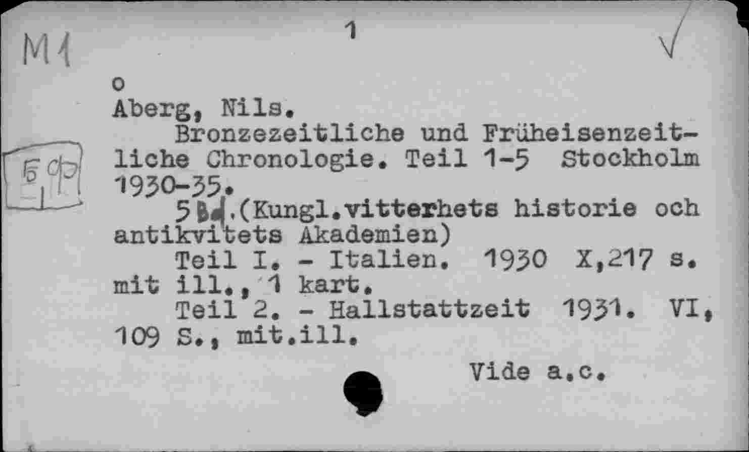 ﻿NU
jFï?
L-lJJ
1
о
Aberg, Nils.
Bronzezeitliche und Früheisenzeitliche Chronologie. Teil 1-5 Stockholm 1950-55,.
5B«|.(Kungl.vitterhets historié och antikvitets Akademien)
Teil I. - Italien. 1950 X,217 s. mit ill., 1 kart,
Teil 2. - Hallstattzeit 1951» VI, 109 S., mit.ill.
Vide а.с.